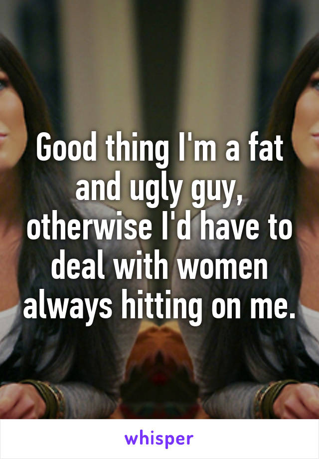 Good thing I'm a fat and ugly guy, otherwise I'd have to deal with women always hitting on me.