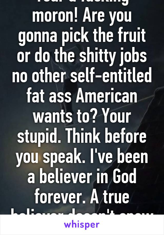 Your a fucking moron! Are you gonna pick the fruit or do the shitty jobs no other self-entitled fat ass American wants to? Your stupid. Think before you speak. I've been a believer in God forever. A true believer doesn't spew ignorance. 