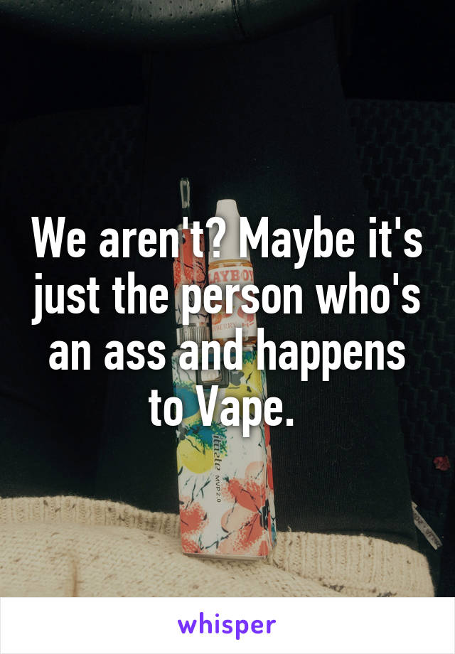 We aren't? Maybe it's just the person who's an ass and happens to Vape. 