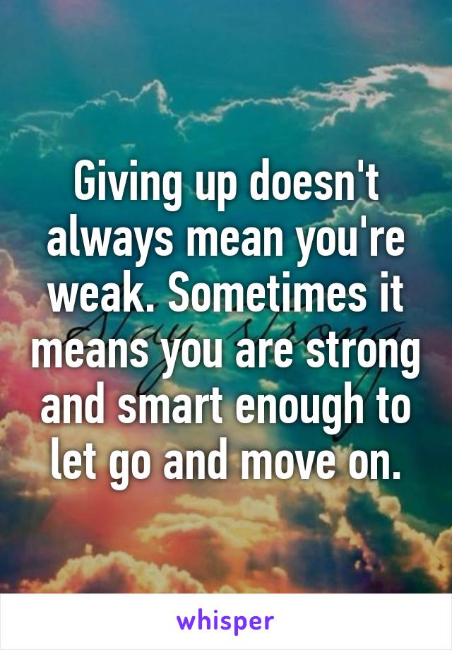 Giving up doesn't always mean you're weak. Sometimes it means you are strong and smart enough to let go and move on.