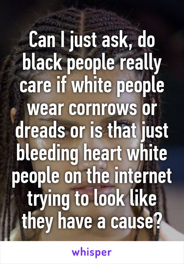 Can I just ask, do black people really care if white people wear cornrows or dreads or is that just bleeding heart white people on the internet trying to look like they have a cause?