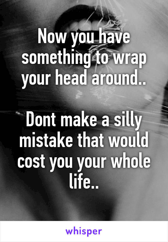 Now you have something to wrap your head around..

Dont make a silly mistake that would cost you your whole life..
