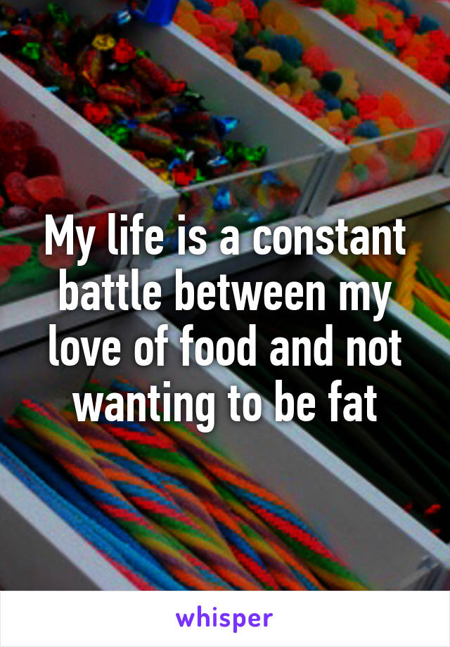 My life is a constant battle between my love of food and not wanting to be fat