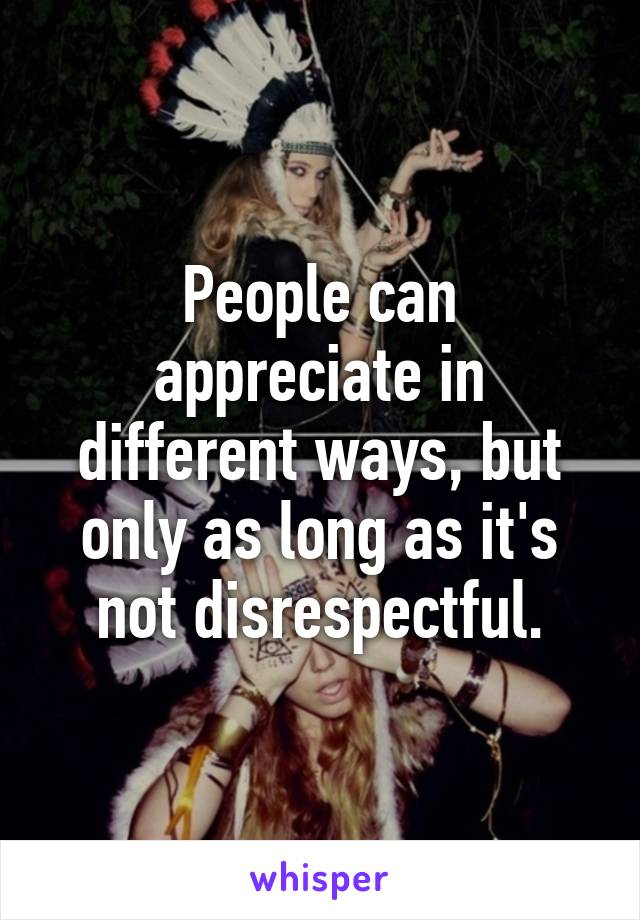 People can appreciate in different ways, but only as long as it's not disrespectful.