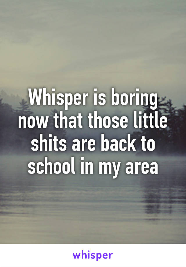 Whisper is boring now that those little shits are back to school in my area