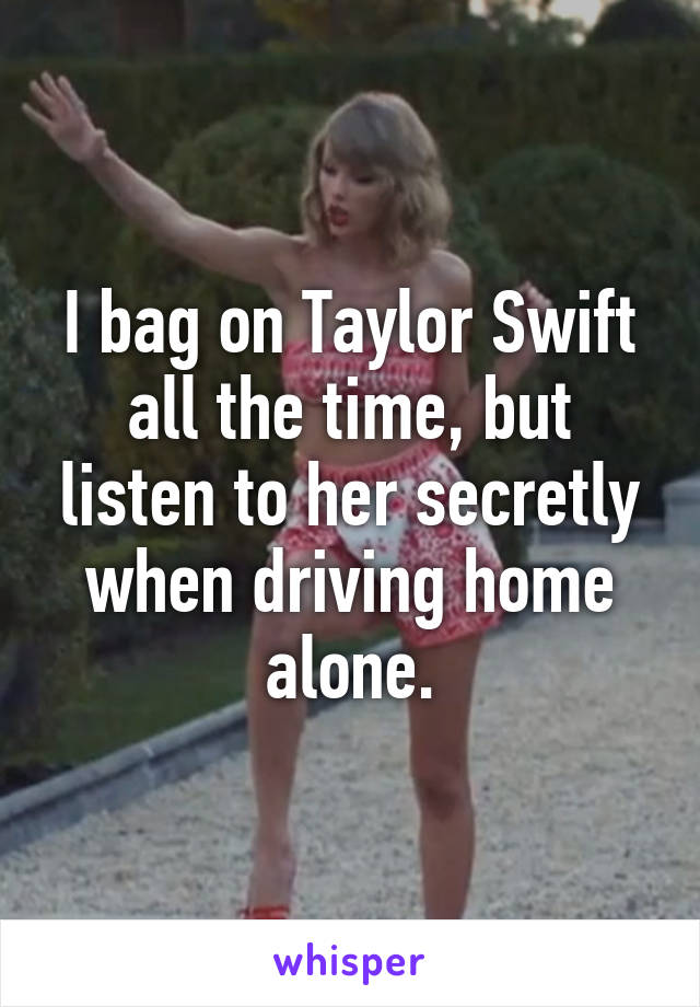 I bag on Taylor Swift all the time, but listen to her secretly when driving home alone.