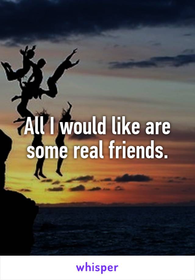 All I would like are some real friends.