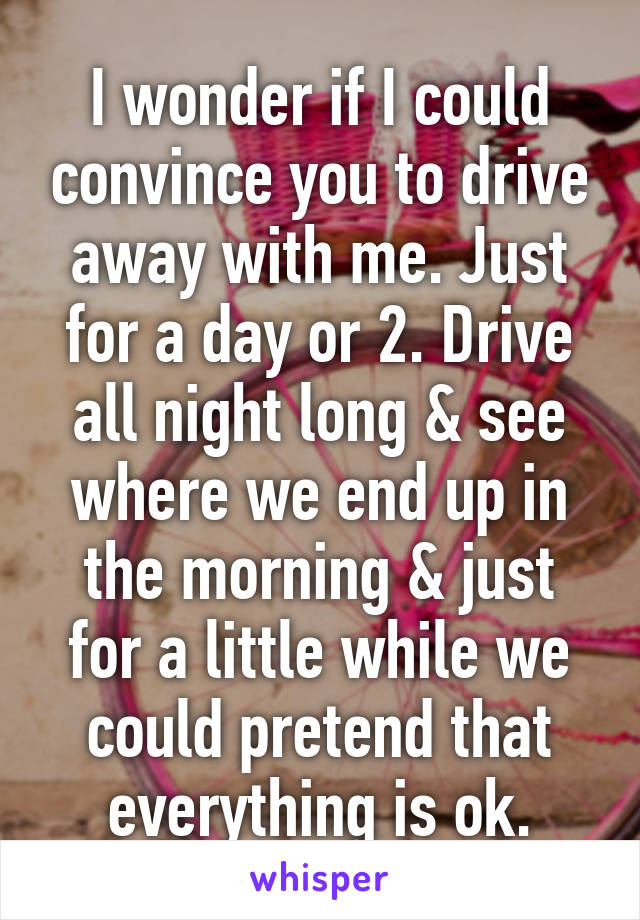 I wonder if I could convince you to drive away with me. Just for a day or 2. Drive all night long & see where we end up in the morning & just for a little while we could pretend that everything is ok.