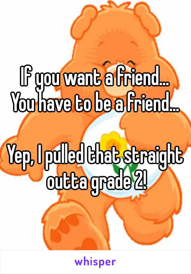 If you want a friend...
You have to be a friend...

Yep, I pulled that straight outta grade 2!