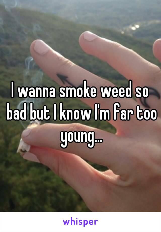 I wanna smoke weed so bad but I know I'm far too young...