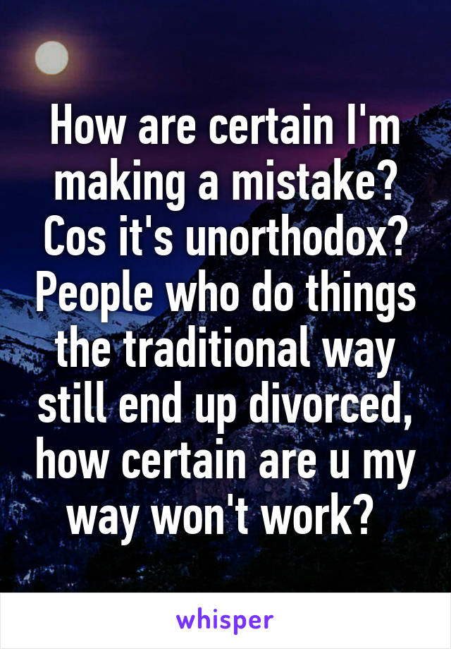 How are certain I'm making a mistake? Cos it's unorthodox? People who do things the traditional way still end up divorced, how certain are u my way won't work? 