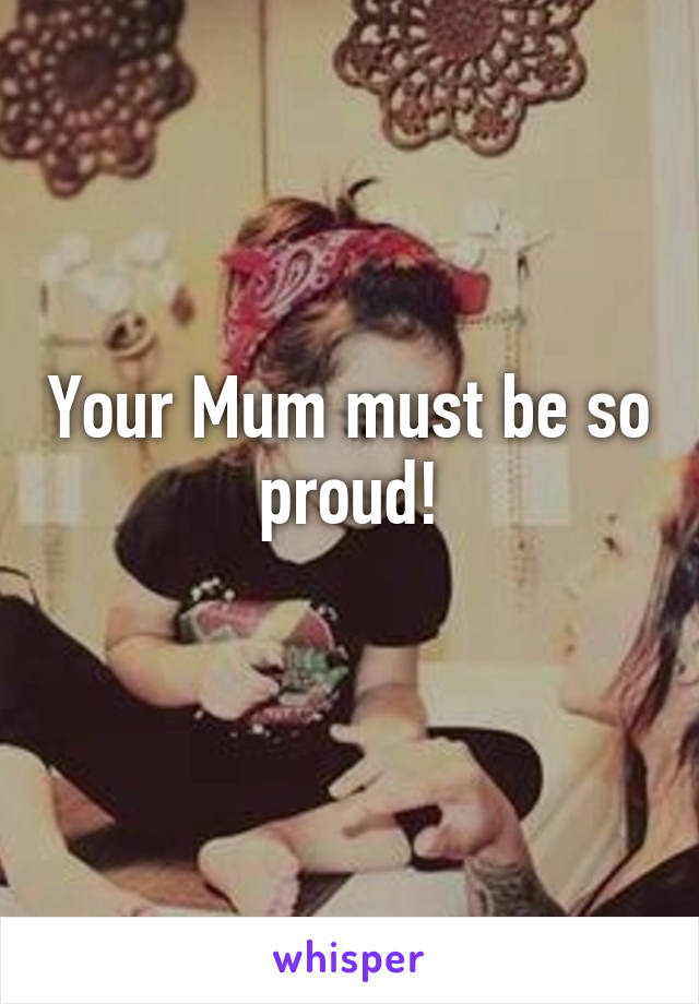 Your Mum must be so proud!
