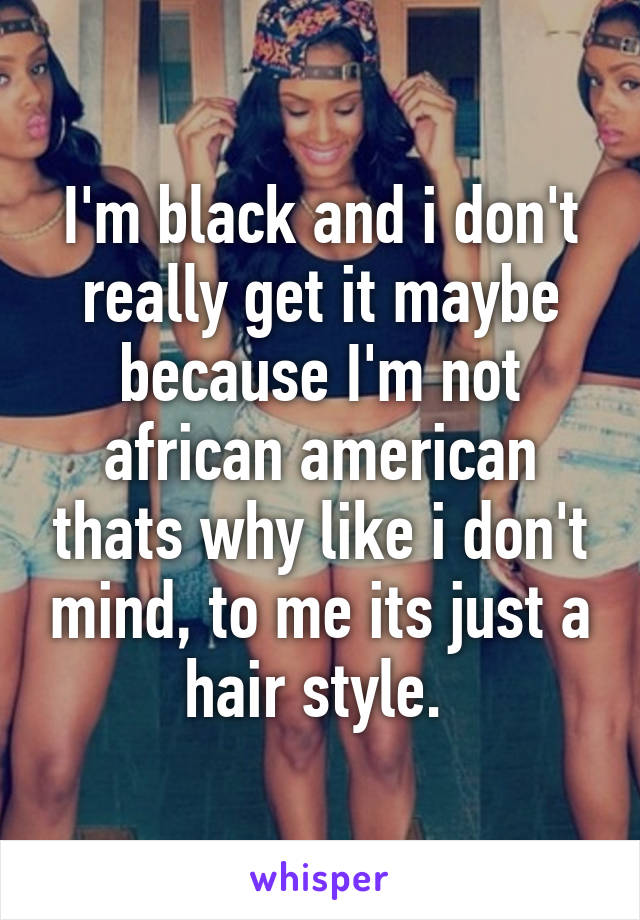 I'm black and i don't really get it maybe because I'm not african american thats why like i don't mind, to me its just a hair style. 