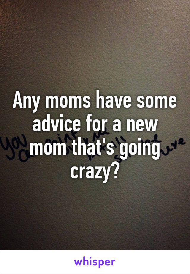 Any moms have some advice for a new mom that's going crazy?