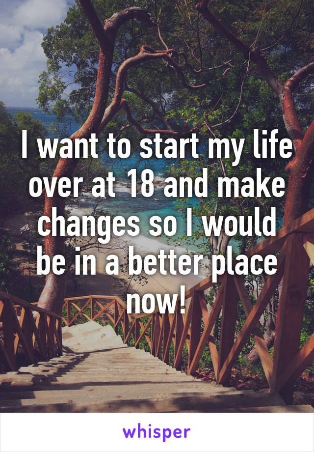 I want to start my life over at 18 and make changes so I would be in a better place now!