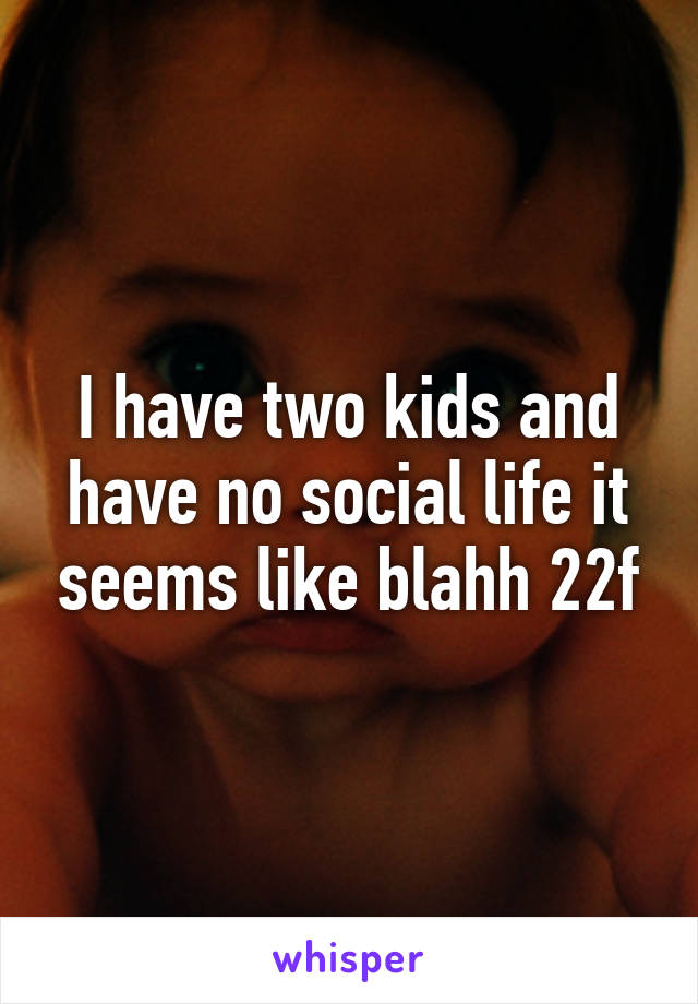 I have two kids and have no social life it seems like blahh 22f