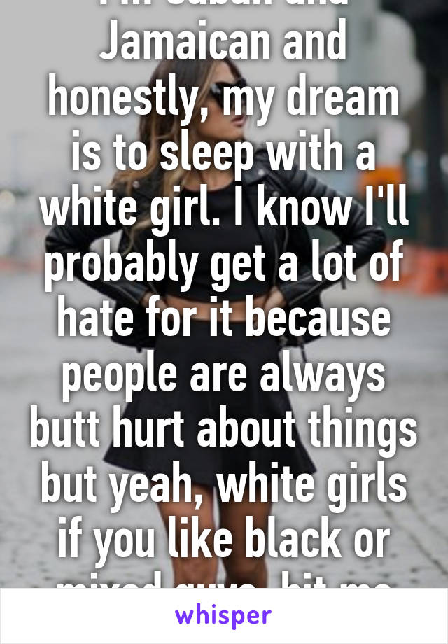 I'm Cuban and Jamaican and honestly, my dream is to sleep with a white girl. I know I'll probably get a lot of hate for it because people are always butt hurt about things but yeah, white girls if you like black or mixed guys, hit me up.