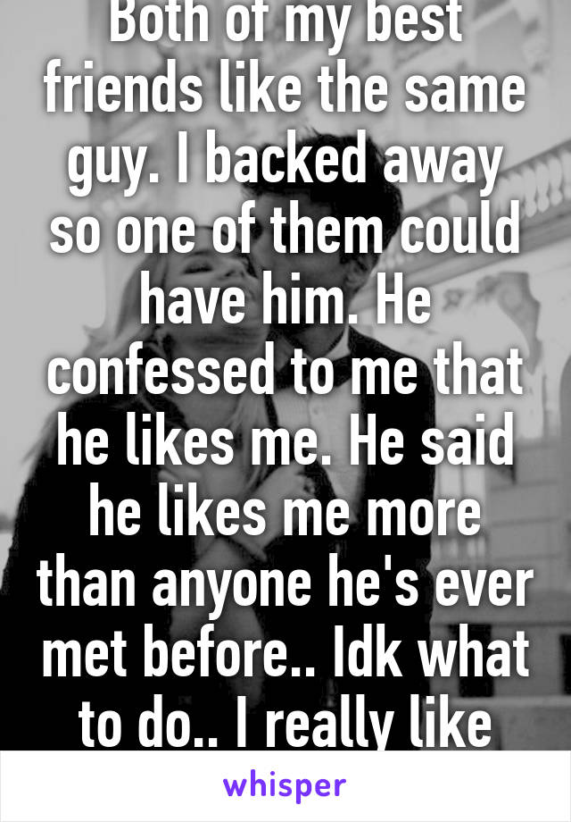 Both of my best friends like the same guy. I backed away so one of them could have him. He confessed to me that he likes me. He said he likes me more than anyone he's ever met before.. Idk what to do.. I really like this guy. 