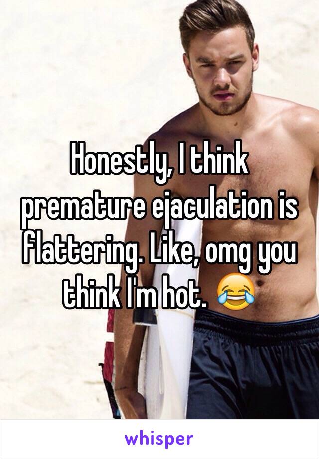 Honestly, I think premature ejaculation is flattering. Like, omg you think I'm hot. 😂