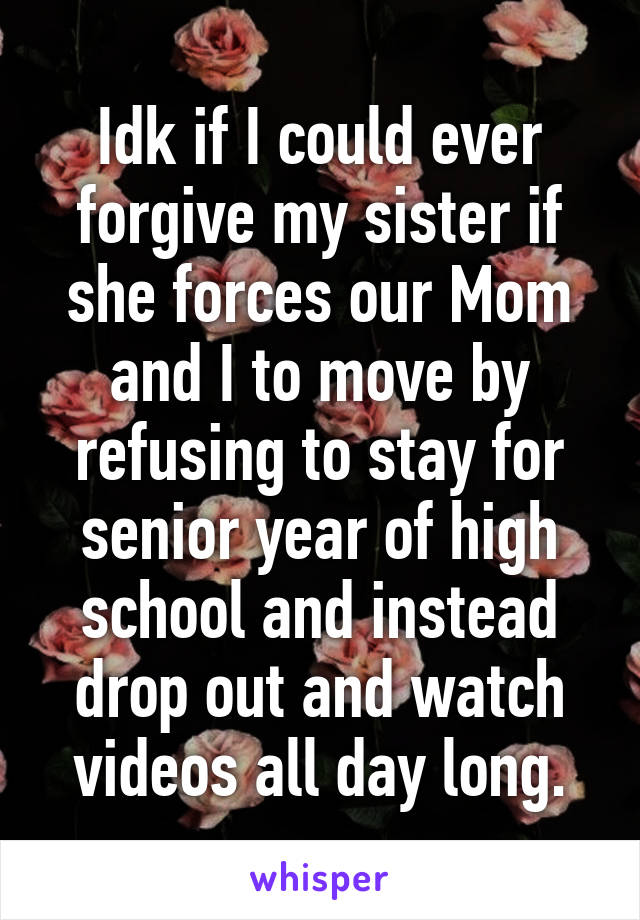 Idk if I could ever forgive my sister if she forces our Mom and I to move by refusing to stay for senior year of high school and instead drop out and watch videos all day long.