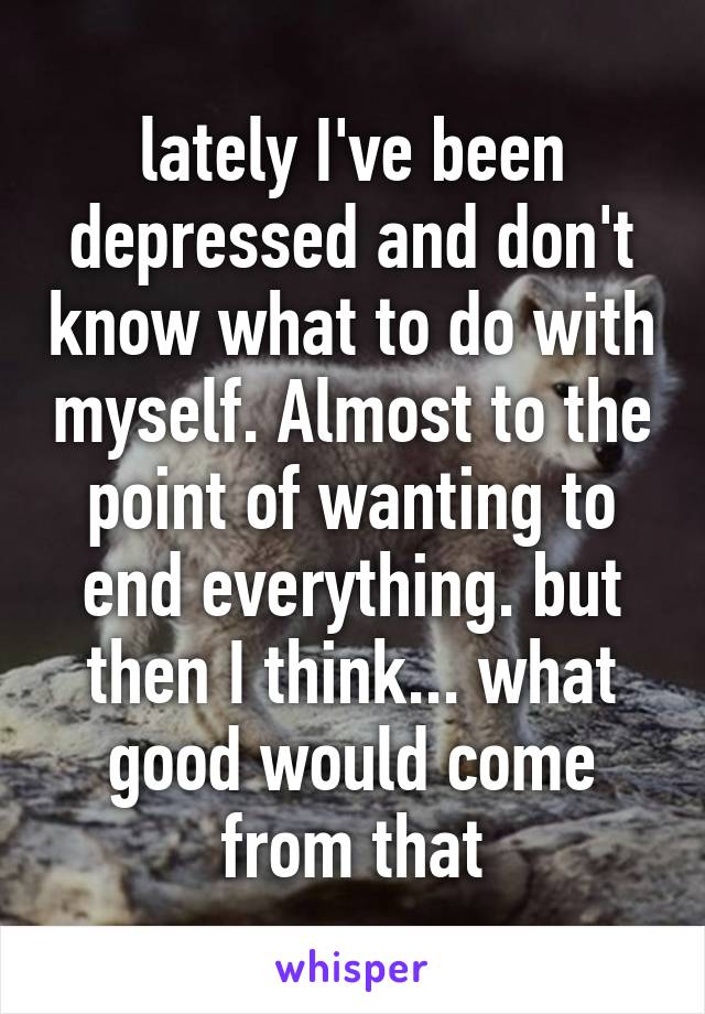 lately I've been depressed and don't know what to do with myself. Almost to the point of wanting to end everything. but then I think... what good would come from that