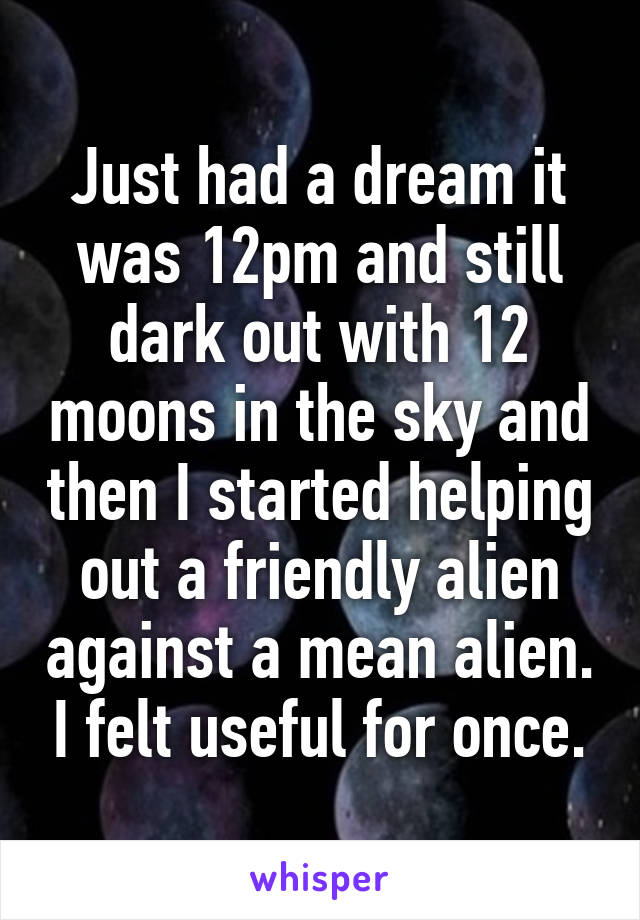 Just had a dream it was 12pm and still dark out with 12 moons in the sky and then I started helping out a friendly alien against a mean alien. I felt useful for once.