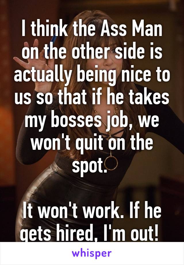 I think the Ass Man on the other side is actually being nice to us so that if he takes my bosses job, we won't quit on the spot. 

It won't work. If he gets hired, I'm out! 