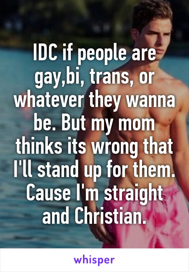 IDC if people are gay,bi, trans, or whatever they wanna be. But my mom thinks its wrong that I'll stand up for them. Cause I'm straight and Christian.