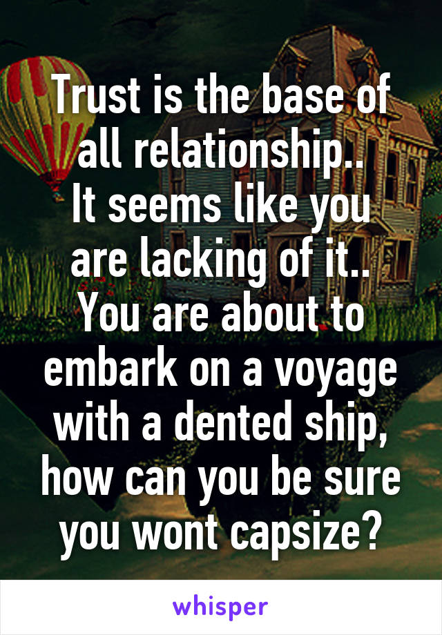 Trust is the base of all relationship..
It seems like you are lacking of it..
You are about to embark on a voyage with a dented ship, how can you be sure you wont capsize?