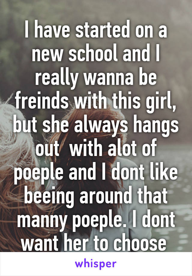 I have started on a new school and I really wanna be freinds with this girl, but she always hangs out  with alot of poeple and I dont like beeing around that manny poeple. I dont want her to choose 