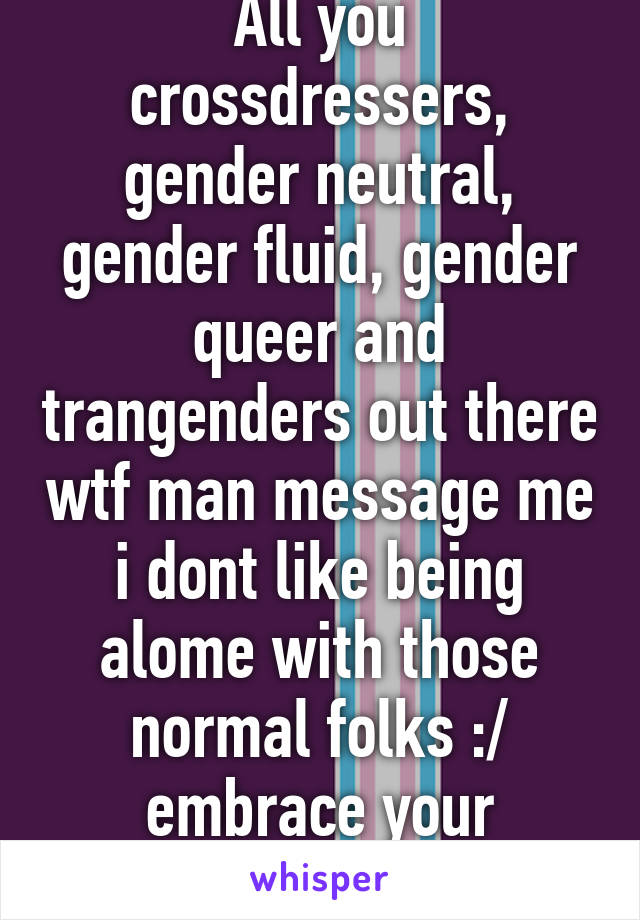 All you crossdressers, gender neutral, gender fluid, gender queer and trangenders out there wtf man message me i dont like being alome with those normal folks :/ embrace your awesomeness