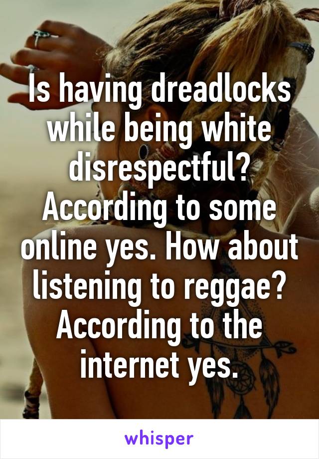 Is having dreadlocks while being white disrespectful? According to some online yes. How about listening to reggae? According to the internet yes.