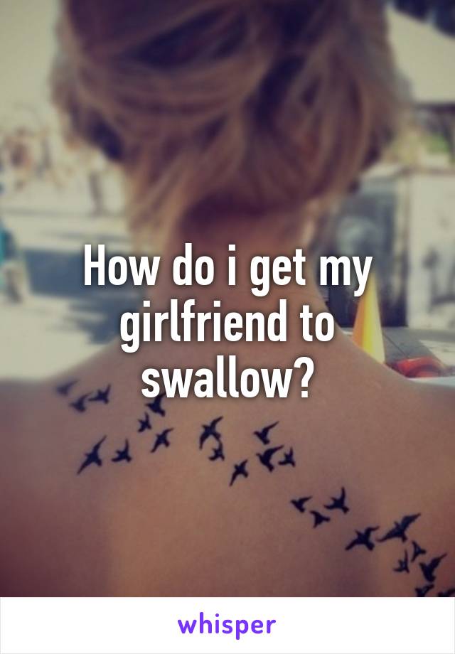 How do i get my girlfriend to swallow?