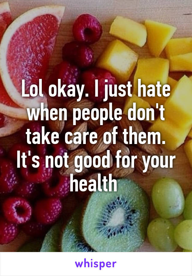 Lol okay. I just hate when people don't take care of them. It's not good for your health 