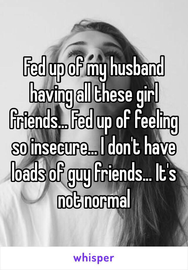 Fed up of my husband having all these girl friends... Fed up of feeling so insecure... I don't have loads of guy friends... It's not normal 