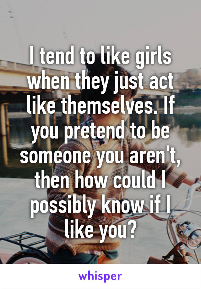 I tend to like girls when they just act like themselves. If you pretend to be someone you aren't, then how could I possibly know if I like you?