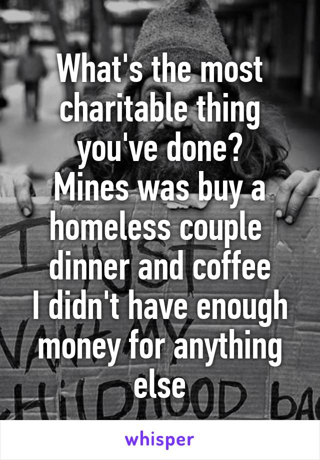 What's the most charitable thing you've done?
Mines was buy a homeless couple  dinner and coffee
I didn't have enough money for anything else