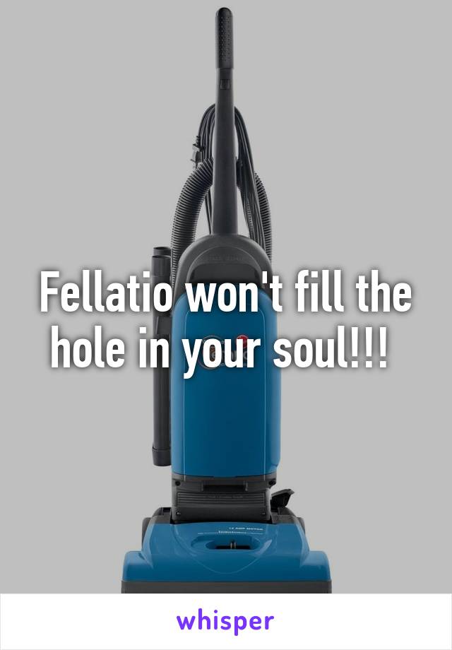 Fellatio won't fill the hole in your soul!!! 