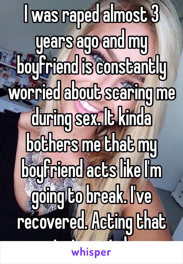 I was raped almost 3 years ago and my boyfriend is constantly worried about scaring me during sex. It kinda bothers me that my boyfriend acts like I'm going to break. I've recovered. Acting that way just reminds me.