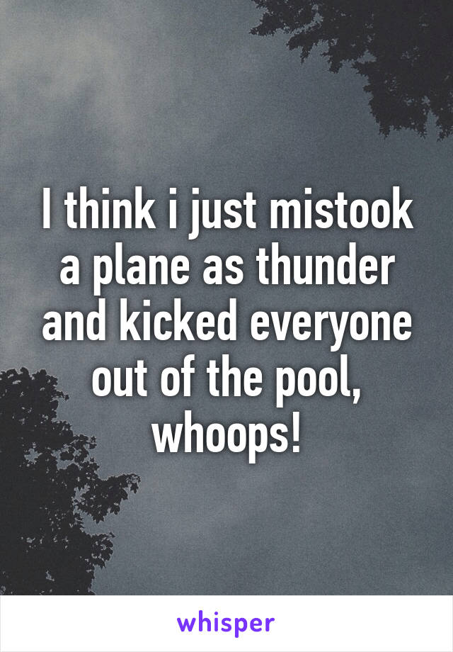 I think i just mistook a plane as thunder and kicked everyone out of the pool, whoops!