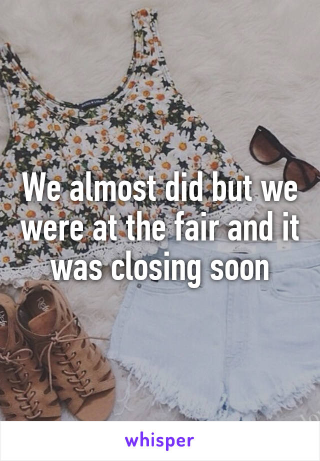 We almost did but we were at the fair and it was closing soon