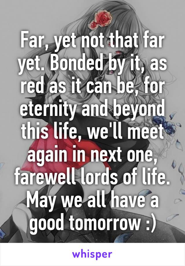 Far, yet not that far yet. Bonded by it, as red as it can be, for eternity and beyond this life, we'll meet again in next one, farewell lords of life. May we all have a good tomorrow :)