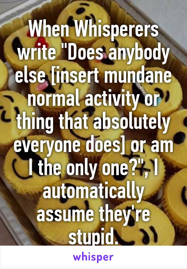 When Whisperers write "Does anybody else [insert mundane normal activity or thing that absolutely everyone does] or am I the only one?", I automatically assume they're stupid.