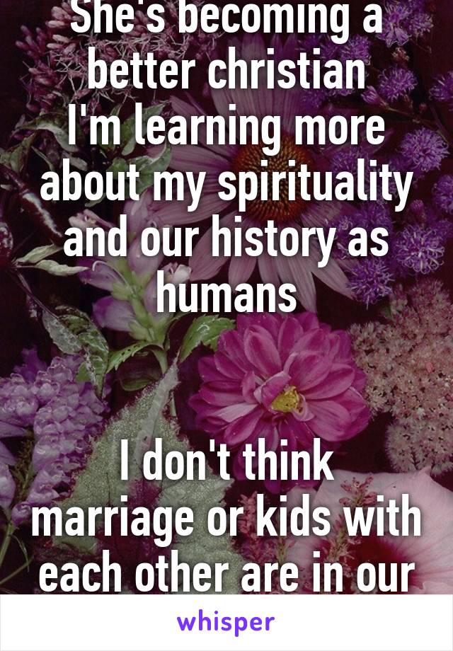 She's becoming a better christian
I'm learning more about my spirituality and our history as humans


I don't think marriage or kids with each other are in our futures anymore :(