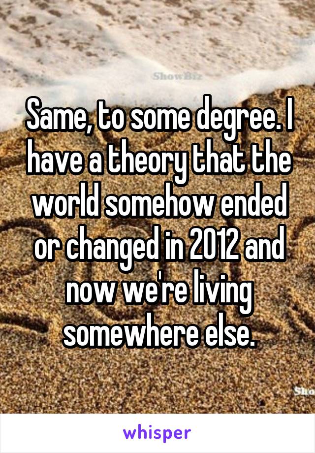 Same, to some degree. I have a theory that the world somehow ended or changed in 2012 and now we're living somewhere else.