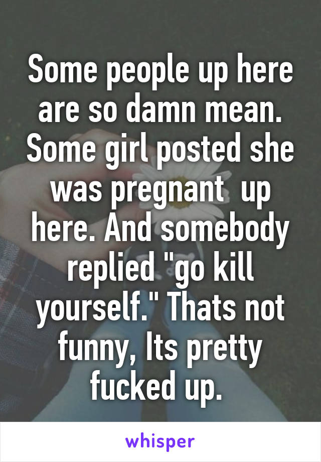 Some people up here are so damn mean. Some girl posted she was pregnant  up here. And somebody replied "go kill yourself." Thats not funny, Its pretty fucked up. 