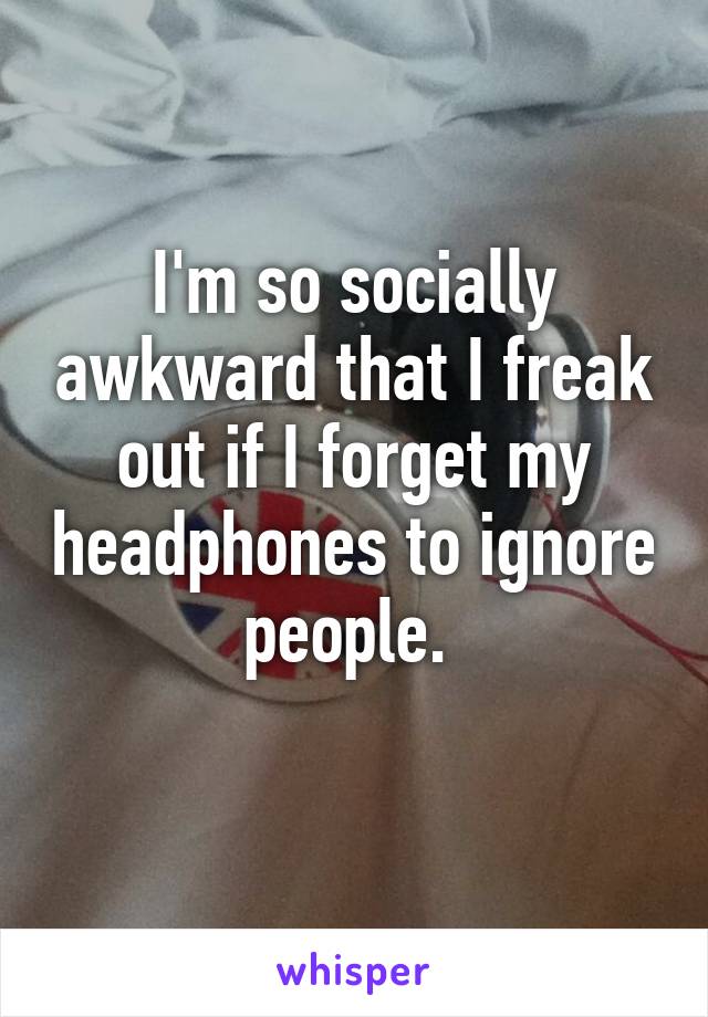 I'm so socially awkward that I freak out if I forget my headphones to ignore people. 
