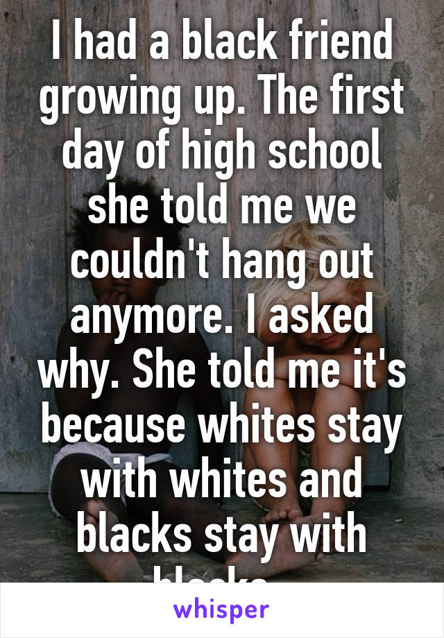 I had a black friend growing up. The first day of high school she told me we couldn't hang out anymore. I asked why. She told me it's because whites stay with whites and blacks stay with blacks. 