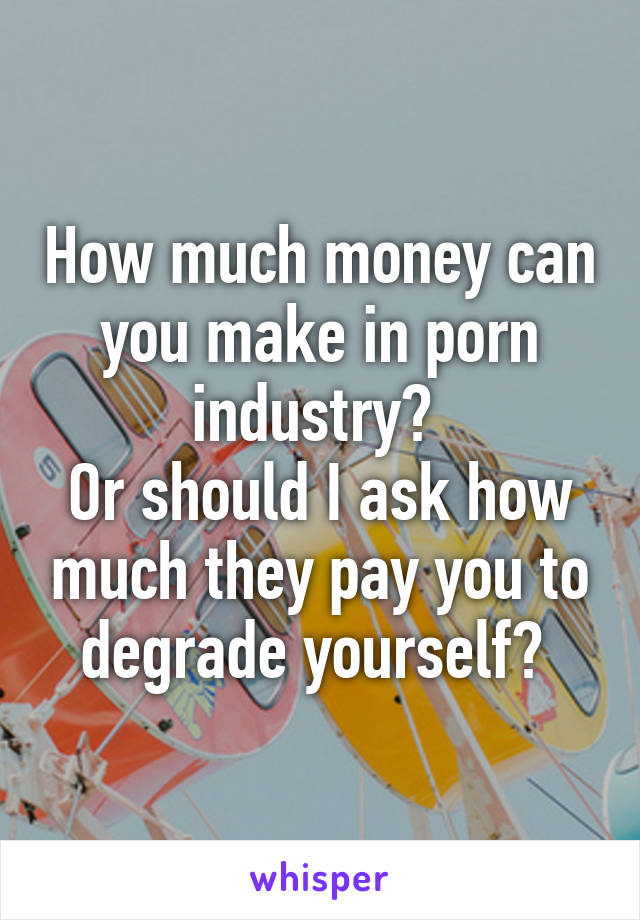 How much money can you make in porn industry? 
Or should I ask how much they pay you to degrade yourself? 