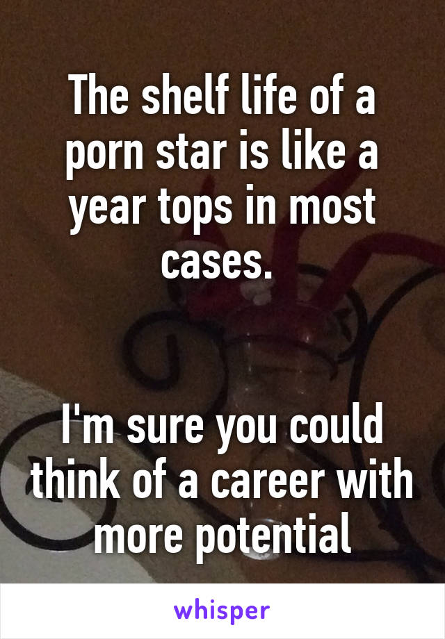 The shelf life of a porn star is like a year tops in most cases. 


I'm sure you could think of a career with more potential